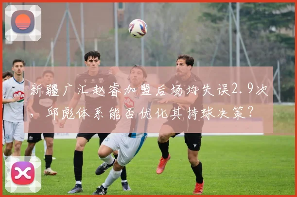 新疆广汇赵睿加盟后场均失误2.9次,邱彪体系能否优化其持球决策?