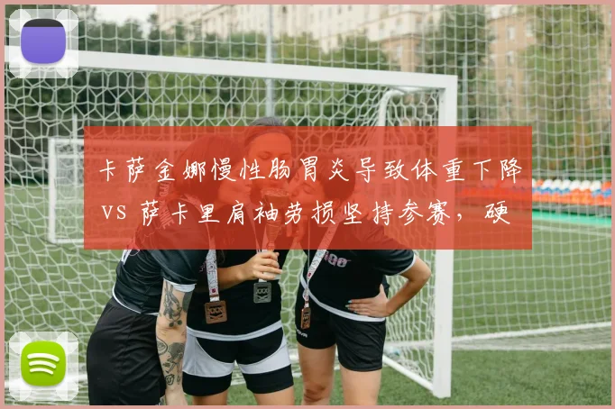 卡萨金娜慢性肠胃炎导致体重下降 vs 萨卡里肩袖劳损坚持参赛，硬地赛季前两大女将健康预警对比