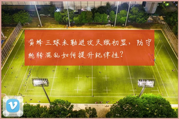黄蜂三球米勒进攻天赋初显，防守轮转混乱如何提升纪律性？