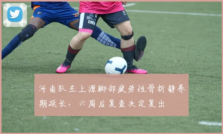 河南队王上源脚部疲劳性骨折静养期延长,六周后复查决定复出