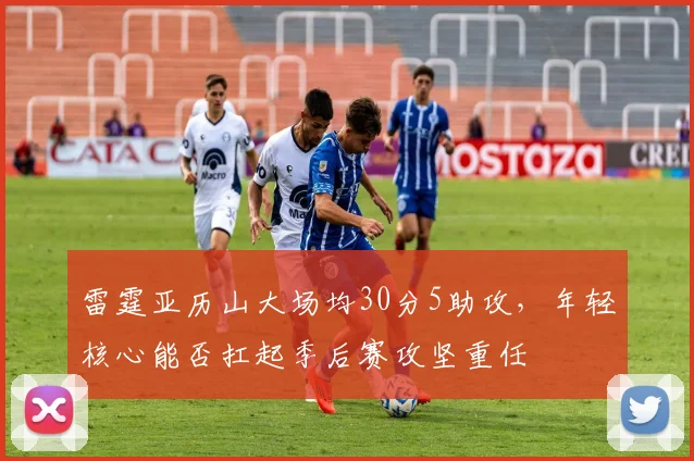 雷霆亚历山大场均30分5助攻,年轻核心能否扛起季后赛攻坚重任